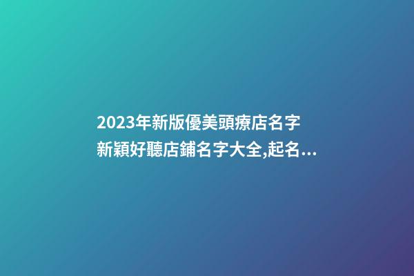 2023年新版優美頭療店名字 新穎好聽店鋪名字大全,起名之家-第1張-店鋪起名-玄機派